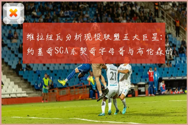 维拉纽瓦分析现役联盟五大巨星：约基奇SGA东契奇字母哥与布伦森的表现与影响