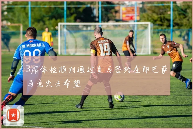 B席体检顺利通过皇马签约在即巴萨马竞失去希望