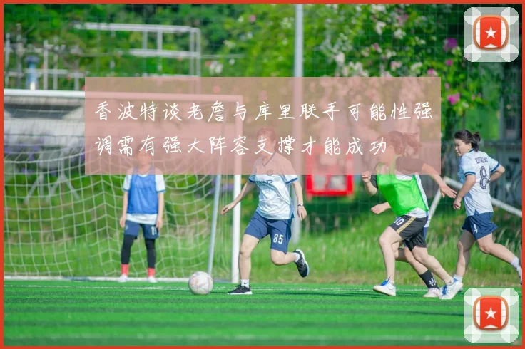 香波特谈老詹与库里联手可能性强调需有强大阵容支撑才能成功