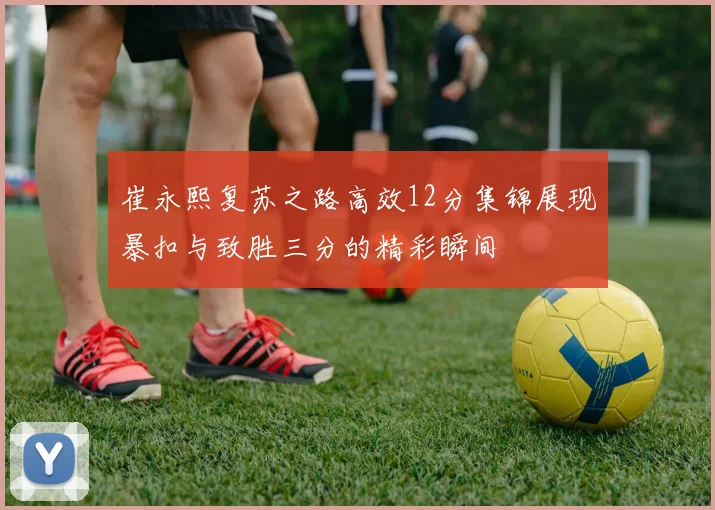 崔永熙复苏之路高效12分集锦展现暴扣与致胜三分的精彩瞬间