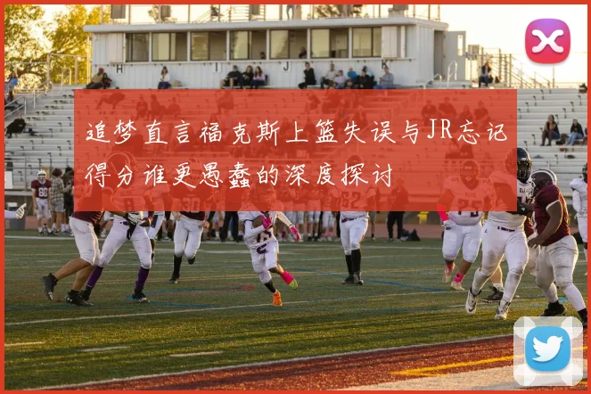 追梦直言福克斯上篮失误与JR忘记得分谁更愚蠢的深度探讨