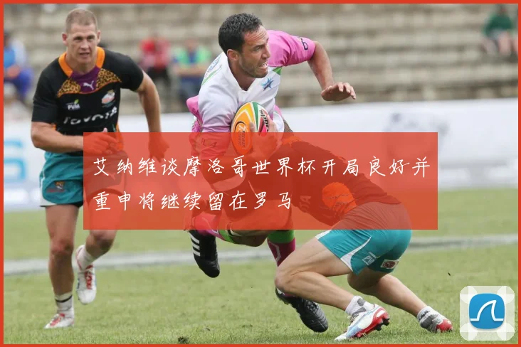 艾纳维谈摩洛哥世界杯开局良好并重申将继续留在罗马