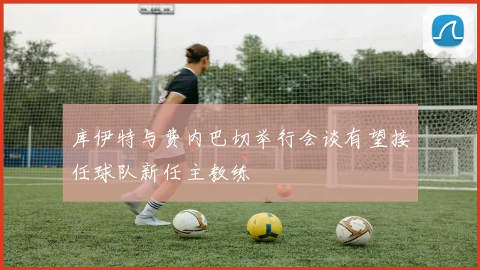 库伊特与费内巴切举行会谈有望接任球队新任主教练