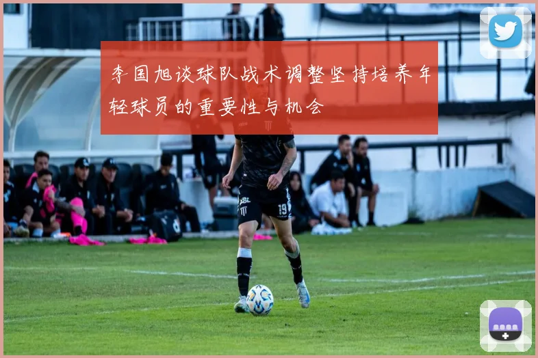 李国旭谈球队战术调整坚持培养年轻球员的重要性与机会