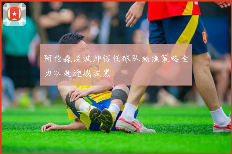 阿伦森谈波帅信任球队轮换策略全力以赴迎战波黑