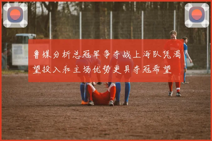 鲁媒分析总冠军争夺战上海队凭渴望投入和主场优势更具夺冠希望