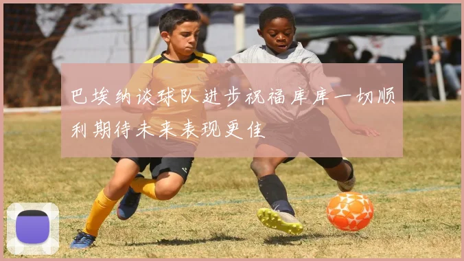 巴埃纳谈球队进步祝福库库一切顺利期待未来表现更佳
