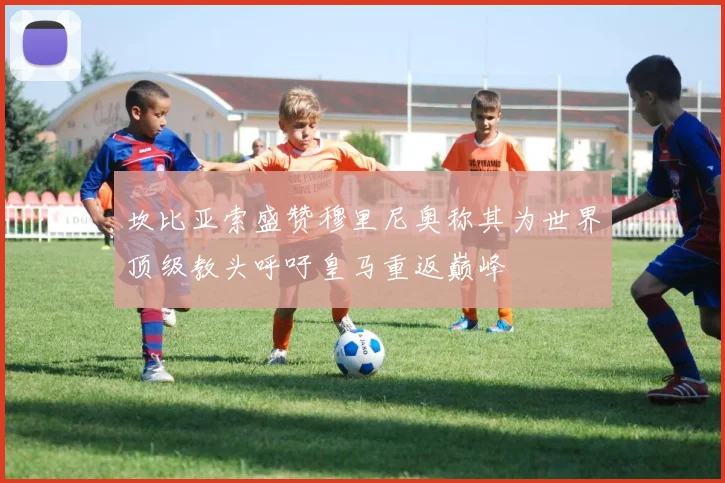 坎比亚索盛赞穆里尼奥称其为世界顶级教头呼吁皇马重返巅峰