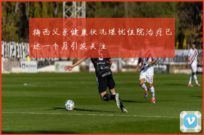 梅西父亲健康状况堪忧住院治疗已达一个月引发关注