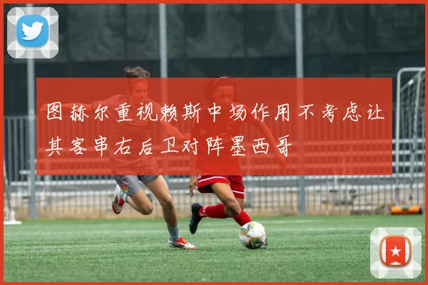 图赫尔重视赖斯中场作用不考虑让其客串右后卫对阵墨西哥