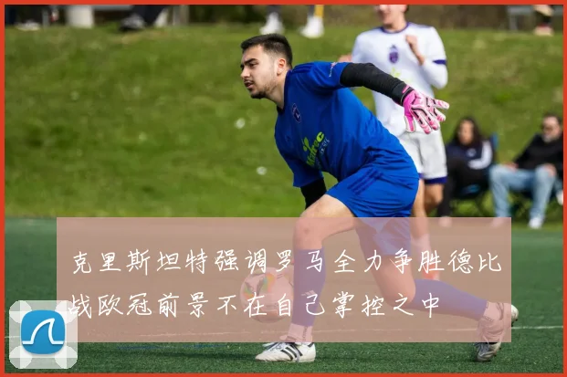 克里斯坦特强调罗马全力争胜德比战欧冠前景不在自己掌控之中