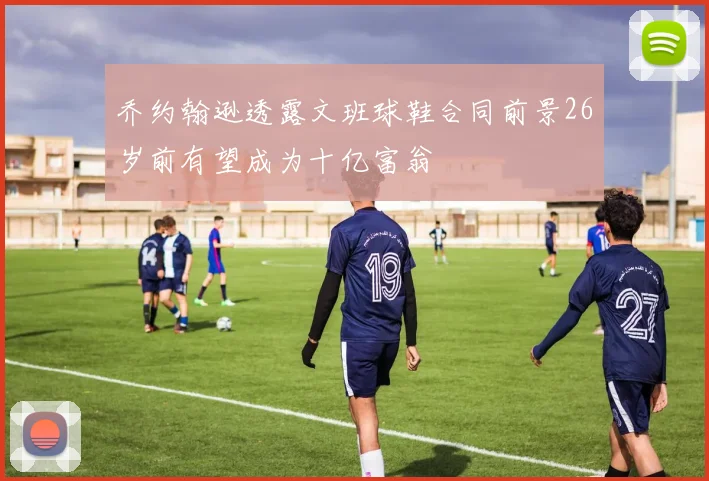 乔约翰逊透露文班球鞋合同前景26岁前有望成为十亿富翁
