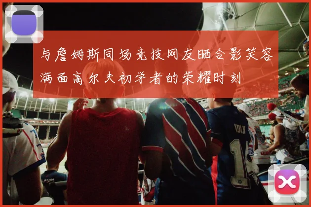 与詹姆斯同场竞技网友晒合影笑容满面高尔夫初学者的荣耀时刻