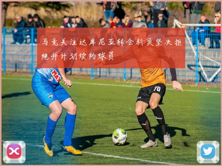 马竞关注达库尼亚转会科莫坚决拒绝并计划续约球员